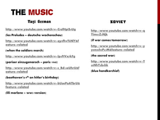 THE MUSIC
Nazi German
http://www.youtube.com/watch?v=C9zfHpiS4Ug
(les Preludes – deutsche wochenschau)
http://www.youtube.com/watch?v=qy0fhvTLNlY&f
eature=related
(when the soldiers march)
http://www.youtube.com/watch?v=Ip4FtVxrkFg
(pariser einzugsmarsch – paris 1940)
http://www.youtube.com/watch?v=8_Bd14eUhrU&f
eature=related
(beethoven’s 9th on hitler’s birthday)
http://www.youtube.com/watch?v=bUsePoATbrU&
feature=related
(lili marlene – ww2 version)
http://www.youtube.com/watch?v=q
Yim85Z5Njk
(if war comes tomorrow)
http://www.youtube.com/watch?v=y
y8mxh0P63M&feature=related
(the sacred war)
http://www.youtube.com/watch?v=Y
68NhY6b4hk
(blue handkerchief)
 