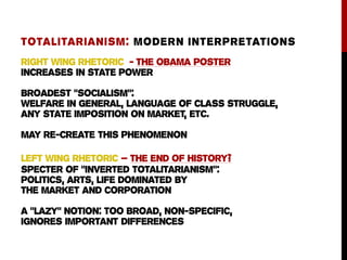 Right Wing rhetoric - the obama poster
increases In state power
broadest “socialism”:
welfare in general, language of class struggle,
any state imposition on market, etc.
may re-create this phenomenon
Left wing rhetoric – the end of history?
specter of “inverted totalitarianism”:
politics, arts, life dominated by
the market and corporation
a “Lazy” notion: too broad, non-specific,
ignores important differences
TOTALITARIANISM: MODERN INTERPRETATIONS
 