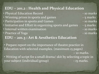 EDU – 201.2 : Health and Physical Education
• Physical Education Record - 10 marks
• Winning prizes in sports and games - 5 marks
• Participation in sports and Games - 10 marks
• Initiative and Effort in organizing sports and games - 5 marks
• Internal written examination - 10 marks
• Practice of Yoga - 10 marks
EDU – 201.3 : Art & Aesthetics Education
• Prepare report on the importance of theatre practice in
Education with selected examples. (maximum 15 pages)
– 10 marks.
• Writing of script for a small drama/ skit by selecting a topic in
your subject (individual/group) - 15 marks.
 