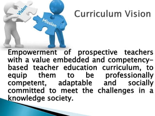 Empowerment of prospective teachers
with a value embedded and competency-
based teacher education curriculum, to
equip them to be professionally
competent, adaptable and socially
committed to meet the challenges in a
knowledge society.
 