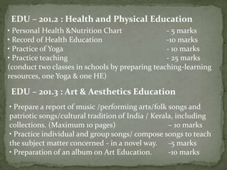 EDU – 201.2 : Health and Physical Education
• Personal Health &Nutrition Chart - 5 marks
• Record of Health Education -10 marks
• Practice of Yoga - 10 marks
• Practice teaching - 25 marks
(conduct two classes in schools by preparing teaching-learning
resources, one Yoga & one HE)
EDU – 201.3 : Art & Aesthetics Education
• Prepare a report of music /performing arts/folk songs and
patriotic songs/cultural tradition of India / Kerala, including
collections. (Maximum 10 pages) – 10 marks
• Practice individual and group songs/ compose songs to teach
the subject matter concerned - in a novel way. -5 marks
• Preparation of an album on Art Education. -10 marks
 