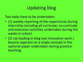 Updating blog
Two tasks have to be undertaken:
• (1) weekly reporting of the experiences during
internship including all curricular, co-curricular
and extension activities undertaken during the
weeks in school.
• (2) Up-loading in blog two innovative work /
lessons segment on a single concept in the
optional paper undertaken during practice-
teaching.
 