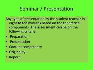 Seminar / Presentation
Any type of presentation by the student teacher in
eight to ten minutes based on the theoretical
components. The assessment can be on the
following criteria:
• Preparation
• Presentation
• Content competency
• Originality
• Report
 
