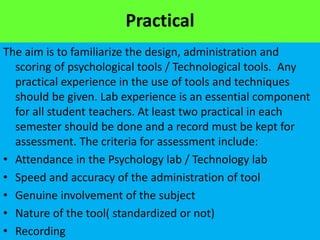 Practical
The aim is to familiarize the design, administration and
scoring of psychological tools / Technological tools. Any
practical experience in the use of tools and techniques
should be given. Lab experience is an essential component
for all student teachers. At least two practical in each
semester should be done and a record must be kept for
assessment. The criteria for assessment include:
• Attendance in the Psychology lab / Technology lab
• Speed and accuracy of the administration of tool
• Genuine involvement of the subject
• Nature of the tool( standardized or not)
• Recording
 