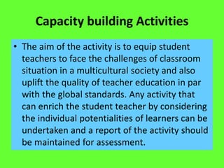 Capacity building Activities
• The aim of the activity is to equip student
teachers to face the challenges of classroom
situation in a multicultural society and also
uplift the quality of teacher education in par
with the global standards. Any activity that
can enrich the student teacher by considering
the individual potentialities of learners can be
undertaken and a report of the activity should
be maintained for assessment.
 