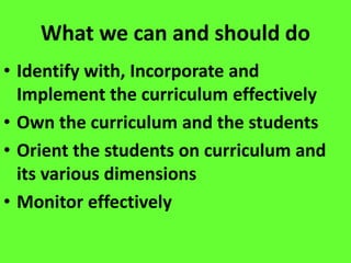 What we can and should do
• Identify with, Incorporate and
Implement the curriculum effectively
• Own the curriculum and the students
• Orient the students on curriculum and
its various dimensions
• Monitor effectively
 