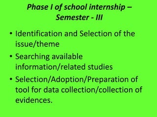 Phase I of school internship –
Semester - III
• Identification and Selection of the
issue/theme
• Searching available
information/related studies
• Selection/Adoption/Preparation of
tool for data collection/collection of
evidences.
 