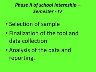 Phase II of school internship –
Semester - IV
• Selection of sample
• Finalization of the tool and
data collection
• Analysis of the data and
reporting.
 