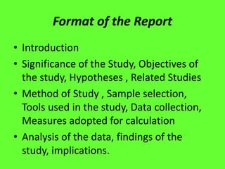 Format of the Report
• Introduction
• Significance of the Study, Objectives of
the study, Hypotheses , Related Studies
• Method of Study , Sample selection,
Tools used in the study, Data collection,
Measures adopted for calculation
• Analysis of the data, findings of the
study, implications.
 