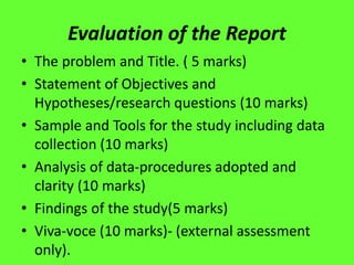 Evaluation of the Report
• The problem and Title. ( 5 marks)
• Statement of Objectives and
Hypotheses/research questions (10 marks)
• Sample and Tools for the study including data
collection (10 marks)
• Analysis of data-procedures adopted and
clarity (10 marks)
• Findings of the study(5 marks)
• Viva-voce (10 marks)- (external assessment
only).
 
