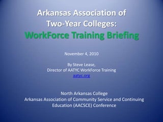 Arkansas Association of Two-Year Colleges: WorkForce Training Briefing November 4, 2010 By Steve Lease,  Director of AATYC WorkForce Training aatyc.org North Arkansas College Arkansas Association of Community Service and Continuing Education (AACSCE) Conference 