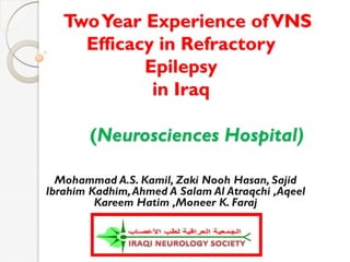 TwoYear Experience ofVNS
Efficacy in Refractory
Epilepsy
in Iraq
(Neurosciences Hospital)
Mohammad A.S. Kamil, Zaki Nooh Hasan, Sajid
Ibrahim Kadhim,Ahmed A Salam Al Atraqchi ,Aqeel
Kareem Hatim ,Moneer K. Faraj
 