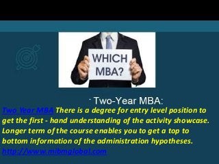Two Year MBA There is a degree for entry level position to
get the first - hand understanding of the activity showcase.
Longer term of the course enables you to get a top to
bottom information of the administration hypotheses.
http://www.mibmglobal.com
 