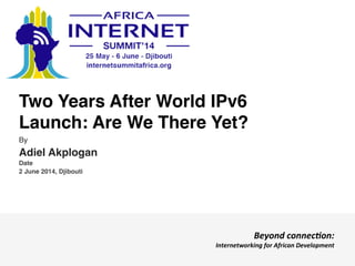 Two Years After World IPv6
Launch: Are We There Yet?!
By!
Adiel Akplogan!
Date!
2 June 2014, Djibouti!
Beyond	
  connec)on:	
  	
  
Internetworking	
  for	
  African	
  Development	
  
 