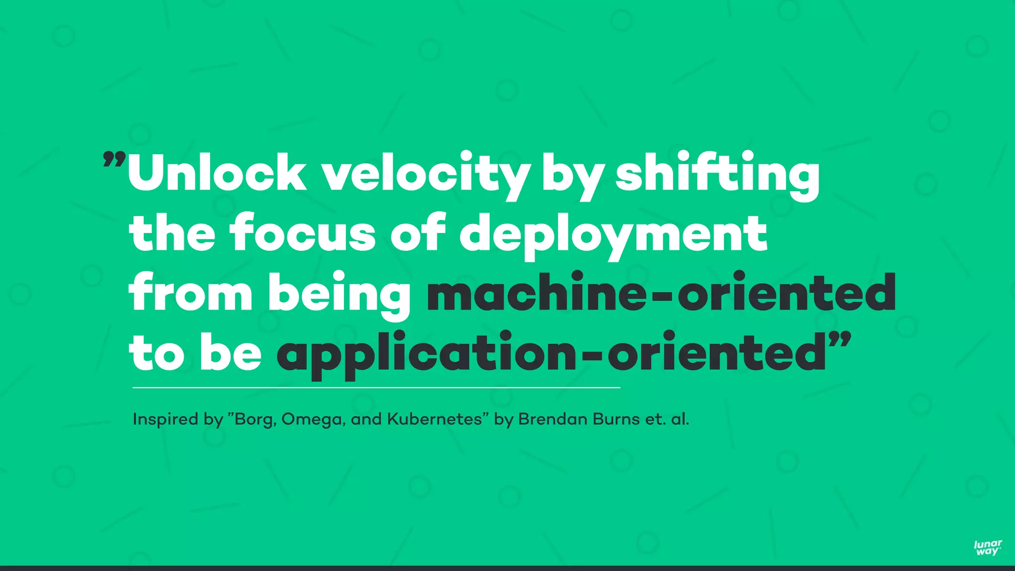 ”Unlock velocity by shifting
the focus of deployment
from being machine-oriented
to be application-oriented”
Inspired by ”Borg, Omega, and Kubernetes” by Brendan Burns et. al.
 