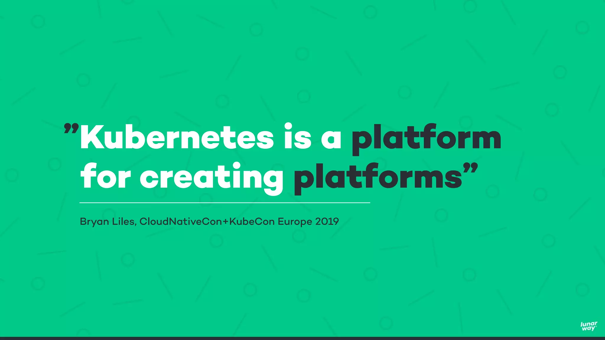 ”Kubernetes is a platform
for creating platforms”
Bryan Liles, CloudNativeCon+KubeCon Europe 2019
 