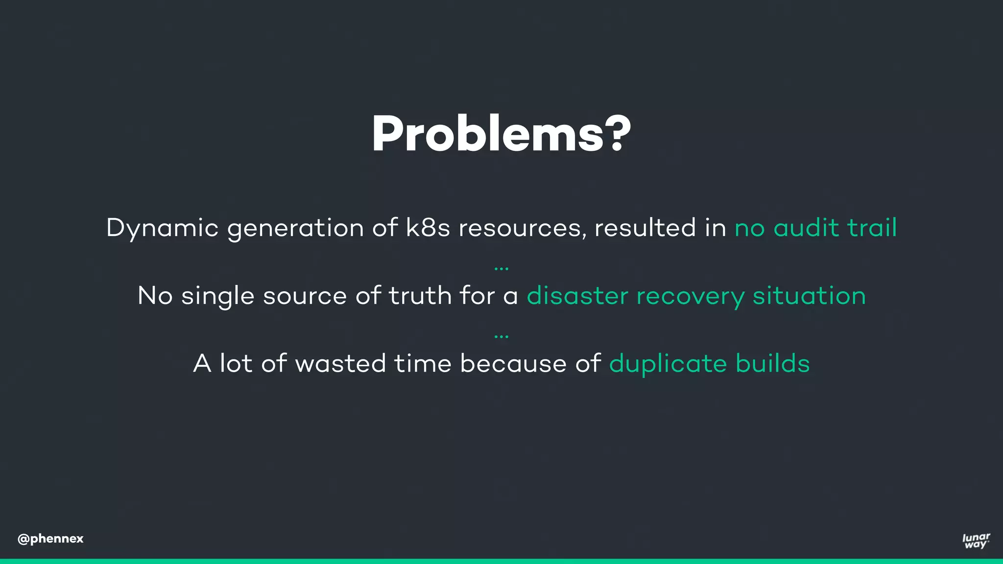 @phennex
Dynamic generation of k8s resources, resulted in no audit trail
…
No single source of truth for a disaster recovery situation
…
A lot of wasted time because of duplicate builds
Problems?
 