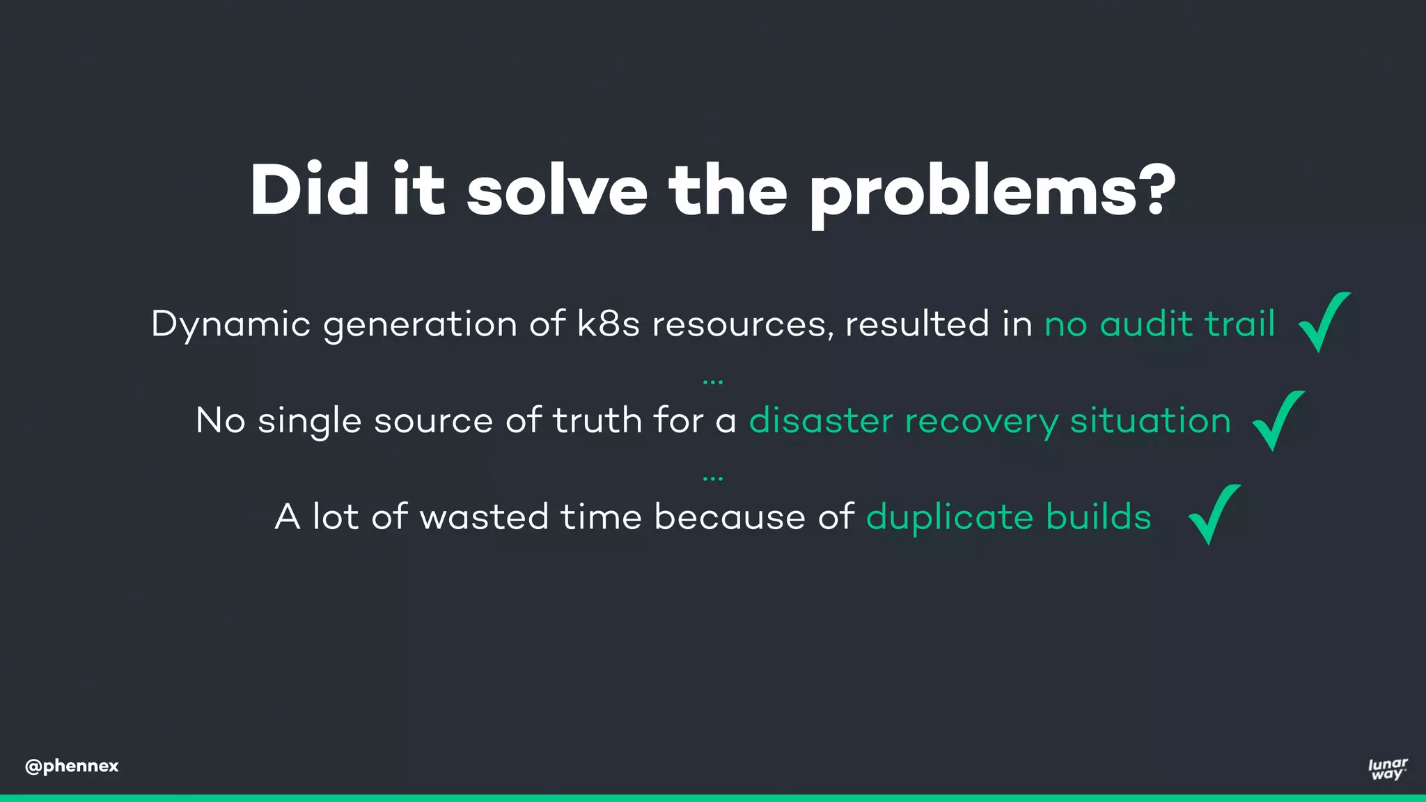 @phennex
Dynamic generation of k8s resources, resulted in no audit trail
…
No single source of truth for a disaster recovery situation
…
A lot of wasted time because of duplicate builds
Did it solve the problems?
✓
✓
✓
 