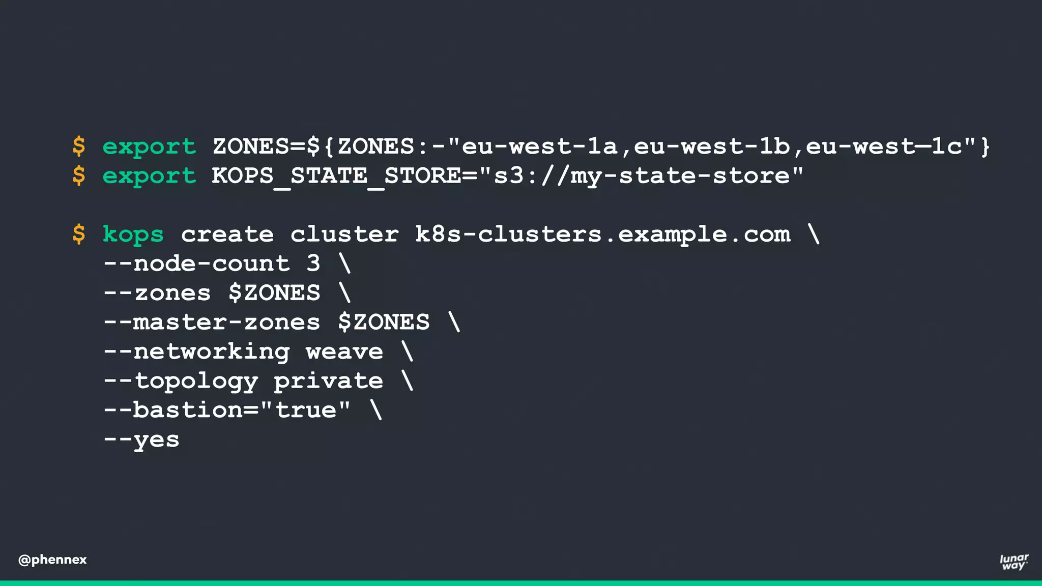 @phennex
$ export ZONES=${ZONES:-"eu-west-1a,eu-west-1b,eu-west—1c"}
$ export KOPS_STATE_STORE="s3://my-state-store"
$ kops create cluster k8s-clusters.example.com 
--node-count 3 
--zones $ZONES 
--master-zones $ZONES 
--networking weave 
--topology private 
--bastion="true" 
--yes
 
