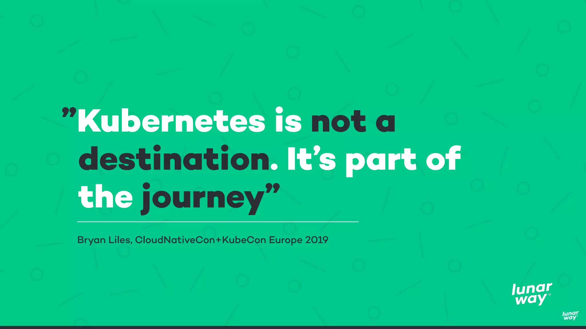 ”Kubernetes is not a
destination. It’s part of
the journey”
Bryan Liles, CloudNativeCon+KubeCon Europe 2019
 