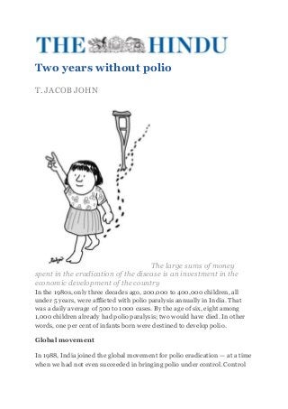 Two years without polio
T. JACOB JOHN




                                    The large sums of money
spent in the eradication of the disease is an investment in the
economic development of the country
In the 1980s, only three decades ago, 200,000 to 400,000 children, all
under 5 years, were afflicted with polio paralysis annually in India. That
was a daily average of 500 to 1000 cases. By the age of six, eight among
1,000 children already had polio paralysis; two would have died. In other
words, one per cent of infants born were destined to develop polio.

Global movement

In 1988, India joined the global movement for polio eradication — at a time
when we had not even succeeded in bringing polio under control. Control
 