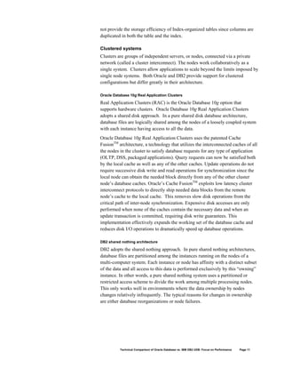 not provide the storage efficiency of Index-organized tables since columns are
duplicated in both the table and the index.

Clustered systems
Clusters are groups of independent servers, or nodes, connected via a private
network (called a cluster interconnect). The nodes work collaboratively as a
single system. Clusters allow applications to scale beyond the limits imposed by
single node systems. Both Oracle and DB2 provide support for clustered
configurations but differ greatly in their architecture.

Oracle Database 10g Real Application Clusters

Real Application Clusters (RAC) is the Oracle Database 10g option that
supports hardware clusters. Oracle Database 10g Real Application Clusters
adopts a shared disk approach. In a pure shared disk database architecture,
database files are logically shared among the nodes of a loosely coupled system
with each instance having access to all the data.
Oracle Database 10g Real Application Clusters uses the patented Cache
FusionTM architecture, a technology that utilizes the interconnected caches of all
the nodes in the cluster to satisfy database requests for any type of application
(OLTP, DSS, packaged applications). Query requests can now be satisfied both
by the local cache as well as any of the other caches. Update operations do not
require successive disk write and read operations for synchronization since the
local node can obtain the needed block directly from any of the other cluster
node’s database caches. Oracle’s Cache FusionTM exploits low latency cluster
interconnect protocols to directly ship needed data blocks from the remote
node’s cache to the local cache. This removes slow disk operations from the
critical path of inter-node synchronization. Expensive disk accesses are only
performed when none of the caches contain the necessary data and when an
update transaction is committed, requiring disk write guarantees. This
implementation effectively expands the working set of the database cache and
reduces disk I/O operations to dramatically speed up database operations.

DB2 shared nothing architecture

DB2 adopts the shared nothing approach. In pure shared nothing architectures,
database files are partitioned among the instances running on the nodes of a
multi-computer system. Each instance or node has affinity with a distinct subset
of the data and all access to this data is performed exclusively by this “owning”
instance. In other words, a pure shared nothing system uses a partitioned or
restricted access scheme to divide the work among multiple processing nodes.
This only works well in environments where the data ownership by nodes
changes relatively infrequently. The typical reasons for changes in ownership
are either database reorganizations or node failures.




          Technical Comparison of Oracle Database vs. IBM DB2 UDB: Focus on Performance   Page 11
 