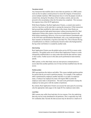 Two-phase commit

Any transaction that modifies data in more than one partition on a DB2 system
must use the two-phase commit protocol to insure the integrity of transactions
across multiple machines. DB2 transactions have to write the prepare records at
commit time, during the first phase of the two-phase commit, and can only
proceed to the second phase when the first phase has completed. This increases
the response time of the OLTP application.
With Oracle Database 10g Real Application Clusters, a commit only needs to
wait for a log force on the node that is running the transaction. If that transaction
had accessed data modified by other nodes in the cluster, these blocks are
transferred using the high-speed interconnect without incurring disk I/Os. Real
Application Clusters does require a log force of modifications present in the
block before transferring. However, even on an insert intensive benchmark such
as the SAP Sales and Distribution Benchmark, only a very small percentage of
these transfers are blocked by a log force (less than 5%). This is because the log
of modifications to a block is continuously forced to disk in the background by
the log writer well before it is needed by another node.

Data Caching

Real Application Clusters uses the global cache service (GCS) to ensure cache
coherency. The global cache service allows Real Application Clusters to cache
infrequently modified data in as many nodes that need the data and have space
in their caches. Further access to this data can be performed at main-memory
speeds.
DB2 systems, on the other hand, must use inter-process communication to
access data from another partition even if it has not been modified since the last
access.

Partition probes

DB2 equi-partitions the indexes and tables. This causes multiple partition probes
for queries that do not result in partition pruning. For example, if the employee
table is partitioned by employee number and there is an index on employee
name, a lookup of an employee by name will require DB2 to probe the
employee name index in all partitions. The total work performed to lookup the
employee by name grows with the number of partitions.
By contrast, Real Application Clusters can execute the same query by accessing
only the appropriate index pages in the single B-Tree employee name index.

Load Skew

DB2 systems may suffer from load skew for two reasons. First, the underlying
data may not be evenly distributed in all partitions. This is especially true with
low cardinality data. Second, the data accesses may be skewed to a small set of




            Technical Comparison of Oracle Database vs. IBM DB2 UDB: Focus on Performance   Page 13
 