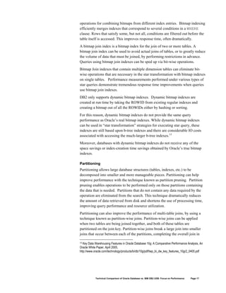 operations for combining bitmaps from different index entries. Bitmap indexing
efficiently merges indexes that correspond to several conditions in a WHERE
clause. Rows that satisfy some, but not all, conditions are filtered out before the
table itself is accessed. This improves response time, often dramatically.
A bitmap join index is a bitmap index for the join of two or more tables. A
bitmap join index can be used to avoid actual joins of tables, or to greatly reduce
the volume of data that must be joined, by performing restrictions in advance.
Queries using bitmap join indexes can be sped up via bit-wise operations.
Bitmap Join indexes that contain multiple dimension tables can eliminate bit-
wise operations that are necessary in the star transformation with bitmap indexes
on single tables. Performance measurements performed under various types of
star queries demonstrate tremendous response time improvements when queries
use bitmap join indexes.
DB2 only supports dynamic bitmap indexes. Dynamic bitmap indexes are
created at run time by taking the ROWID from existing regular indexes and
creating a bitmap out of all the ROWIDs either by hashing or sorting.
For this reason, dynamic bitmap indexes do not provide the same query
performance as Oracle’s real bitmap indexes. While dynamic bitmap indexes
can be used in “star transformation” strategies for executing star query, these
indexes are still based upon b-tree indexes and there are considerable IO costs
associated with accessing the much-larger b-tree indexes.13
Moreover, databases with dynamic bitmap indexes do not receive any of the
space savings or index-creation time savings obtained by Oracle’s true bitmap
indexes.

Partitioning
Partitioning allows large database structures (tables, indexes, etc.) to be
decomposed into smaller and more manageable pieces. Partitioning can help
improve performance with the technique known as partition pruning. Partition
pruning enables operations to be performed only on those partitions containing
the data that is needed. Partitions that do not contain any data required by the
operation are eliminated from the search. This technique dramatically reduces
the amount of data retrieved from disk and shortens the use of processing time,
improving query performance and resource utilization.
Partitioning can also improve the performance of multi-table joins, by using a
technique known as partition-wise joins. Partition-wise joins can be applied
when two tables are being joined together, and both of these tables are
partitioned on the join key. Partition-wise joins break a large join into smaller
joins that occur between each of the partitions, completing the overall join in

13 Key Data Warehousing Features in Oracle Database 10g: A Comparative Performance Analysis, An
Oracle White Paper, April 2005,
http://www.oracle.com/technology/products/bi/db/10g/pdf/twp_bi_dw_key_features_10gr2_0405.pdf




            Technical Comparison of Oracle Database vs. IBM DB2 UDB: Focus on Performance   Page 17
 