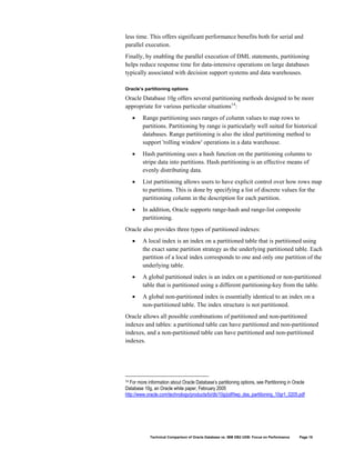 less time. This offers significant performance benefits both for serial and
parallel execution.
Finally, by enabling the parallel execution of DML statements, partitioning
helps reduce response time for data-intensive operations on large databases
typically associated with decision support systems and data warehouses.

Oracle’s partitioning options

Oracle Database 10g offers several partitioning methods designed to be more
appropriate for various particular situations14:
     •   Range partitioning uses ranges of column values to map rows to
         partitions. Partitioning by range is particularly well suited for historical
         databases. Range partitioning is also the ideal partitioning method to
         support 'rolling window' operations in a data warehouse.
     •   Hash partitioning uses a hash function on the partitioning columns to
         stripe data into partitions. Hash partitioning is an effective means of
         evenly distributing data.
     •   List partitioning allows users to have explicit control over how rows map
         to partitions. This is done by specifying a list of discrete values for the
         partitioning column in the description for each partition.
     •   In addition, Oracle supports range-hash and range-list composite
         partitioning.
Oracle also provides three types of partitioned indexes:
     •   A local index is an index on a partitioned table that is partitioned using
         the exact same partition strategy as the underlying partitioned table. Each
         partition of a local index corresponds to one and only one partition of the
         underlying table.
     •   A global partitioned index is an index on a partitioned or non-partitioned
         table that is partitioned using a different partitioning-key from the table.
     •   A global non-partitioned index is essentially identical to an index on a
         non-partitioned table. The index structure is not partitioned.
Oracle allows all possible combinations of partitioned and non-partitioned
indexes and tables: a partitioned table can have partitioned and non-partitioned
indexes, and a non-partitioned table can have partitioned and non-partitioned
indexes.




14 For more information about Oracle Database’s partitioning options, see Partitioning in Oracle
Database 10g, an Oracle white paper, February 2005
http://www.oracle.com/technology/products/bi/db/10g/pdf/twp_dss_partitioning_10gr1_0205.pdf




             Technical Comparison of Oracle Database vs. IBM DB2 UDB: Focus on Performance   Page 18
 