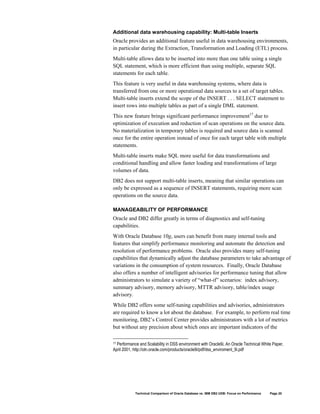 Additional data warehousing capability: Multi-table Inserts
Oracle provides an additional feature useful in data warehousing environments,
in particular during the Extraction, Transformation and Loading (ETL) process.
Multi-table allows data to be inserted into more than one table using a single
SQL statement, which is more efficient than using multiple, separate SQL
statements for each table.
This feature is very useful in data warehousing systems, where data is
transferred from one or more operational data sources to a set of target tables.
Multi-table inserts extend the scope of the INSERT . . . SELECT statement to
insert rows into multiple tables as part of a single DML statement.
This new feature brings significant performance improvement17 due to
optimization of execution and reduction of scan operations on the source data.
No materialization in temporary tables is required and source data is scanned
once for the entire operation instead of once for each target table with multiple
statements.
Multi-table inserts make SQL more useful for data transformations and
conditional handling and allow faster loading and transformations of large
volumes of data.
DB2 does not support multi-table inserts, meaning that similar operations can
only be expressed as a sequence of INSERT statements, requiring more scan
operations on the source data.

MANAGEABILITY OF PERFORMANCE
Oracle and DB2 differ greatly in terms of diagnostics and self-tuning
capabilities.
With Oracle Database 10g, users can benefit from many internal tools and
features that simplify performance monitoring and automate the detection and
resolution of performance problems. Oracle also provides many self-tuning
capabilities that dynamically adjust the database parameters to take advantage of
variations in the consumption of system resources. Finally, Oracle Database
also offers a number of intelligent advisories for performance tuning that allow
administrators to simulate a variety of “what-if” scenarios: index advisory,
summary advisory, memory advisory, MTTR advisory, table/index usage
advisory.
While DB2 offers some self-tuning capabilities and advisories, administrators
are required to know a lot about the database. For example, to perform real time
monitoring, DB2’s Control Center provides administrators with a lot of metrics
but without any precision about which ones are important indicators of the

17Performance and Scalability in DSS environment with Oracle9i, An Oracle Technical White Paper,
April 2001, http://otn.oracle.com/products/oracle9i/pdf/dss_enviroment_9i.pdf




            Technical Comparison of Oracle Database vs. IBM DB2 UDB: Focus on Performance   Page 20
 