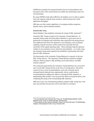 ADDM also quantifies the expected benefits from its recommendations and
documents areas of the system that do not exhibit slow performance and so do
not need tuning.
By using ADDM to help reduce DB time, the database server is able to support
more user requests using the same resources, which increases the overall
application throughput.
DB2 does not offer similar capabilities to investigate problem symptoms,
identify causes, and recommend solutions.

Automatic SQL Tuning

Oracle Database 10g completely automates the tuning of SQL statements19.
Automatic SQL Tuning is based on the Automatic Tuning Optimizer. In
automatic tuning mode, the Oracle Query Optimizer is given more time to
perform the investigation and verification steps required for the tuning process.
This additional time allows the optimizer to use techniques, such as dynamic
sampling or partial execution, which could not be used under the time
constraints of the regular operating mode. These techniques help the optimizer
validate its own estimates of cost, selectivity and cardinality. As a result, using
the automatic tuning mode augments the probability of generating well-tuned
plans for SQL statements.
The functionality of the Automatic Tuning Optimizer is exposed via the new
SQL Tuning Advisor. The Automatic Tuning Optimizer performs multiple
analyses: statistics analysis, SQL profiling, access path analysis, and SQL
structure analysis20.
The conclusions generated by the Automatic Tuning Optimizer are conveyed to
users via the SQL Tuning Advisor in the form of a tuning advice. The advice
consists of one or more recommendations, each with a rationale and an
estimated benefit obtained when implemented. Advice could include a
recommendation for adding new indexes, rewriting the SQL statement, or
implementing SQL profiles. Users are given the option to accept the advice, thus
completing the tuning of the corresponding SQL statement.
DB2 has no easy way of determining problems related to SQL (using trace is the
only way) and does not provide a tool to tune SQL by rewriting it.




19 For more information about Automatic SQL Tuning, see “The Self-Managing Database: Guided
Application & SQL Tuning”, an Oracle white paper, November 2003.
20 These analyses and their results are described in detail in the Oracle white paper “The Self-Managing

Database: Guided Application & SQL Tuning”, November 2003




             Technical Comparison of Oracle Database vs. IBM DB2 UDB: Focus on Performance   Page 22
 