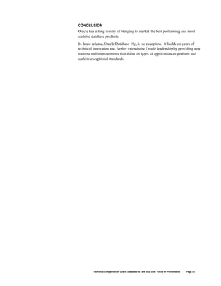 CONCLUSION
Oracle has a long history of bringing to market the best performing and most
scalable database products.
Its latest release, Oracle Database 10g, is no exception. It builds on years of
technical innovation and further extends the Oracle leadership by providing new
features and improvements that allow all types of applications to perform and
scale to exceptional standards.




          Technical Comparison of Oracle Database vs. IBM DB2 UDB: Focus on Performance   Page 23
 