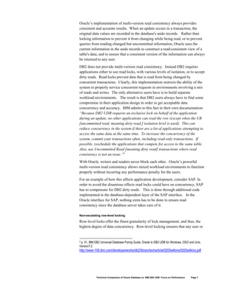 Oracle’s implementation of multi-version read consistency always provides
consistent and accurate results. When an update occurs in a transaction, the
original data values are recorded in the database's undo records. Rather than
locking information to prevent it from changing while being read, or to prevent
queries from reading changed but uncommitted information, Oracle uses the
current information in the undo records to construct a read-consistent view of a
table's data, and to ensure that a consistent version of the information can always
be returned to any user.
DB2 does not provide multi-version read consistency. Instead DB2 requires
applications either to use read locks, with various levels of isolation, or to accept
dirty reads. Read locks prevent data that is read from being changed by
concurrent transactions. Clearly, this implementation restricts the ability of the
system to properly service concurrent requests in environments involving a mix
of reads and writes. The only alternative users have is to build separate
workload environments. The result is that DB2 users always have to find some
compromise in their application design in order to get acceptable data
concurrency and accuracy. IBM admits to this fact in their own documentation:
“Because DB2 UDB requests an exclusive lock on behalf of the application
during an update, no other applications can read the row (except when the UR
[uncommitted read, meaning dirty read,] isolation level is used). This can
reduce concurrency in the system if there are a lot of applications attempting to
access the same data at the same time. To increase the concurrency of the
system, commit your transactions often, including read-only transactions. If
possible, reschedule the applications that compete for access to the same table.
Also, use Uncommitted Read [meaning dirty read] transactions where read
consistency is not an issue.”2
With Oracle, writers and readers never block each other. Oracle’s powerful
multi-version read consistency allows mixed workload environments to function
properly without incurring any performance penalty for the users.
For an example of how this affects application development, consider SAP. In
order to avoid the disastrous effects read locks could have on concurrency, SAP
has to compensate for DB2 dirty reads. This is done through additional code
implemented in the database-dependent layer of the SAP interface. In the
Oracle interface for SAP, nothing extra has to be done to ensure read
consistency since the database server takes care of it.

Non-escalating row-level locking

Row-level locks offer the finest granularity of lock management, and thus, the
highest degree of data concurrency. Row-level locking ensures that any user or


2 p. 51, IBM DB2 Universal Database Poring Guide, Oracle to DB2 UDB for Windows, OS/2 and Unix,

Version7.2
http://www-106.ibm.com/developerworks/db2/library/techarticle/0205wilkins/0205wilkins.pdf




             Technical Comparison of Oracle Database vs. IBM DB2 UDB: Focus on Performance   Page 7
 
