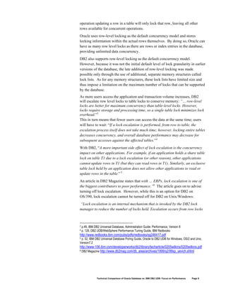 operation updating a row in a table will only lock that row, leaving all other
rows available for concurrent operations.
Oracle uses row-level locking as the default concurrency model and stores
locking information within the actual rows themselves. By doing so, Oracle can
have as many row level locks as there are rows or index entries in the database,
providing unlimited data concurrency.
DB2 also supports row-level locking as the default concurrency model.
However, because it was not the initial default level of lock granularity in earlier
versions of the database, the late addition of row-level locking was made
possible only through the use of additional, separate memory structures called
lock lists. As for any memory structures, these lock lists have limited size and
thus impose a limitation on the maximum number of locks that can be supported
by the database.
As more users access the application and transaction volume increases, DB2
will escalate row level locks to table locks to conserve memory: “… row-level
locks are better for maximum concurrency than table-level locks. However,
locks require storage and processing time, so a single table lock minimizes lock
overhead.”3
This in turn means that fewer users can access the data at the same time; users
will have to wait: “If a lock escalation is performed, from row to table, the
escalation process itself does not take much time; however, locking entire tables
decreases concurrency, and overall database performance may decrease for
subsequent accesses against the affected tables.”4
With DB2, “A more important side effect of lock escalation is the concurrency
impact on other applications. For example, if an application holds a share table
lock on table T1 due to a lock escalation (or other reason), other applications
cannot update rows in T1 (but they can read rows in T1). Similarly, an exclusive
table lock held by an application does not allow other applications to read or
update rows in the table.” 5
An article in DB2 Magazine states that with … ERPs, lock escalation is one of
the biggest contributors to poor performance.”6 The article goes on to advise
turning off lock escalation. However, while this is an option for DB2 on
OS/390, lock escalation cannot be turned off for DB2 on Unix/Windows:
“Lock escalation is an internal mechanism that is invoked by the DB2 lock
manager to reduce the number of locks held. Escalation occurs from row locks



3   p.49, IBM DB2 Universal Database, Administration Guide: Performance, Version 8
4   p. 128, DB2 UDB/WebSphere Performance Tuning Guide, IBM Redbooks
http://www.redbooks.ibm.com/pubs/pdfs/redbooks/sg246417.pdf
5p. 52, IBM DB2 Universal Database Poring Guide, Oracle to DB2 UDB for Windows, OS/2 and Unix,
Version7.2
http://www-106.ibm.com/developerworks/db2/library/techarticle/0205wilkins/0205wilkins.pdf
6 DB2 Magazine http://www.db2mag.com/db_area/archives/1999/q2/99sp_yevich.shtml




                Technical Comparison of Oracle Database vs. IBM DB2 UDB: Focus on Performance   Page 8
 
