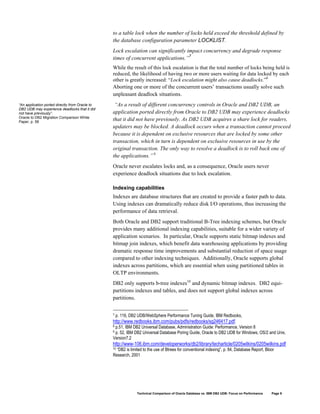 to a table lock when the number of locks held exceed the threshold defined by
                                                 the database configuration parameter LOCKLIST.
                                                 Lock escalation can significantly impact concurrency and degrade response
                                                 times of concurrent applications.”7
                                                 While the result of this lock escalation is that the total number of locks being held is
                                                 reduced, the likelihood of having two or more users waiting for data locked by each
                                                 other is greatly increased: “Lock escalation might also cause deadlocks.”8
                                                 Aborting one or more of the concurrent users’ transactions usually solve such
                                                 unpleasant deadlock situations.
“An application ported directly from Oracle to    “As a result of different concurrency controls in Oracle and DB2 UDB, an
DB2 UDB may experience deadlocks that it did
not have previously”.                            application ported directly from Oracle to DB2 UDB may experience deadlocks
Oracle to DB2 Migration Comparison White
Paper, p. 58
                                                 that it did not have previously. As DB2 UDB acquires a share lock for readers,
                                                 updaters may be blocked. A deadlock occurs when a transaction cannot proceed
                                                 because it is dependent on exclusive resources that are locked by some other
                                                 transaction, which in turn is dependent on exclusive resources in use by the
                                                 original transaction. The only way to resolve a deadlock is to roll back one of
                                                 the applications.” 9
                                                 Oracle never escalates locks and, as a consequence, Oracle users never
                                                 experience deadlock situations due to lock escalation.

                                                 Indexing capabilities
                                                 Indexes are database structures that are created to provide a faster path to data.
                                                 Using indexes can dramatically reduce disk I/O operations, thus increasing the
                                                 performance of data retrieval.
                                                 Both Oracle and DB2 support traditional B-Tree indexing schemes, but Oracle
                                                 provides many additional indexing capabilities, suitable for a wider variety of
                                                 application scenarios. In particular, Oracle supports static bitmap indexes and
                                                 bitmap join indexes, which benefit data warehousing applications by providing
                                                 dramatic response time improvements and substantial reduction of space usage
                                                 compared to other indexing techniques. Additionally, Oracle supports global
                                                 indexes across partitions, which are essential when using partitioned tables in
                                                 OLTP environments.
                                                 DB2 only supports b-tree indexes10 and dynamic bitmap indexes. DB2 equi-
                                                 partitions indexes and tables, and does not support global indexes across
                                                 partitions.

                                                 7   p. 116, DB2 UDB/WebSphere Performance Tuning Guide, IBM Redbooks,
                                                 http://www.redbooks.ibm.com/pubs/pdfs/redbooks/sg246417.pdf.
                                                 8p.51, IBM DB2 Universal Database, Administration Guide: Performance, Version 8
                                                 9p. 52, IBM DB2 Universal Database Poring Guide, Oracle to DB2 UDB for Windows, OS/2 and Unix,
                                                 Version7.2
                                                 http://www-106.ibm.com/developerworks/db2/library/techarticle/0205wilkins/0205wilkins.pdf
                                                 10“DB2 is limited to the use of Btrees for conventional indexing”, p. 84, Database Report, Bloor
                                                 Research, 2001




                                                                Technical Comparison of Oracle Database vs. IBM DB2 UDB: Focus on Performance   Page 9
 