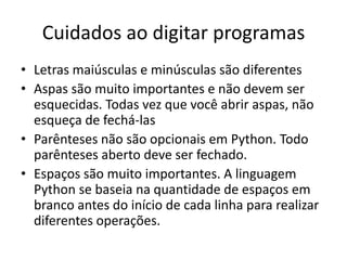 Cuidados ao digitar programas
• Letras maiúsculas e minúsculas são diferentes
• Aspas são muito importantes e não devem ser
esquecidas. Todas vez que você abrir aspas, não
esqueça de fechá-las
• Parênteses não são opcionais em Python. Todo
parênteses aberto deve ser fechado.
• Espaços são muito importantes. A linguagem
Python se baseia na quantidade de espaços em
branco antes do início de cada linha para realizar
diferentes operações.
 