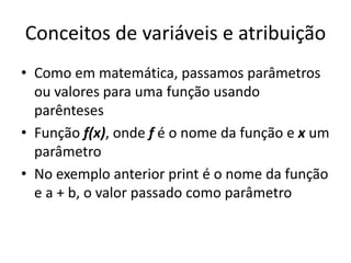 Conceitos de variáveis e atribuição
• Como em matemática, passamos parâmetros
ou valores para uma função usando
parênteses
• Função f(x), onde f é o nome da função e x um
parâmetro
• No exemplo anterior print é o nome da função
e a + b, o valor passado como parâmetro
 