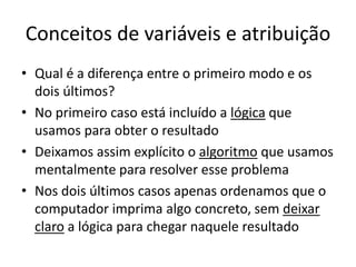 Conceitos de variáveis e atribuição
• Qual é a diferença entre o primeiro modo e os
dois últimos?
• No primeiro caso está incluído a lógica que
usamos para obter o resultado
• Deixamos assim explícito o algoritmo que usamos
mentalmente para resolver esse problema
• Nos dois últimos casos apenas ordenamos que o
computador imprima algo concreto, sem deixar
claro a lógica para chegar naquele resultado
 