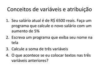 Conceitos de variáveis e atribuição
1. Seu salário atual é de R$ 6500 reais. Faça um
programa que calcule o novo salário com um
aumento de 5%
2. Escreva um programa que exiba seu nome na
tela
3. Calcule a soma de três variáveis
4. O que acontece se eu colocar textos nas três
variáveis anteriores?
 