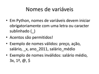 Nomes de variáveis
• Em Python, nomes de variáveis devem iniciar
obrigatoriamente com uma letra ou caracter
sublinhado (_)
• Acentos são permitidos!
• Exemplo de nomes válidos: preço, ação,
salário, _x, ano_2011, salário_médio
• Exemplo de nomes inválidos: salário médio,
3x, 1ª, @, $
 