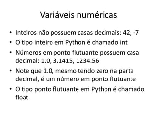 Variáveis numéricas
• Inteiros não possuem casas decimais: 42, -7
• O tipo inteiro em Python é chamado int
• Números em ponto flutuante possuem casa
decimal: 1.0, 3.1415, 1234.56
• Note que 1.0, mesmo tendo zero na parte
decimal, é um número em ponto flutuante
• O tipo ponto flutuante em Python é chamado
float
 