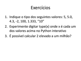 Exercícios
1. Indique o tipo dos seguintes valores: 5, 5.0,
4.3, -2, 100, 1.333, “10”
2. Experimente digitar type(x) onde x é cada um
dos valores acima no Python interativo
3. É possível calcular 2 elevado a um milhão?
 
