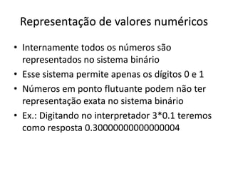 Representação de valores numéricos
• Internamente todos os números são
representados no sistema binário
• Esse sistema permite apenas os dígitos 0 e 1
• Números em ponto flutuante podem não ter
representação exata no sistema binário
• Ex.: Digitando no interpretador 3*0.1 teremos
como resposta 0.30000000000000004
 