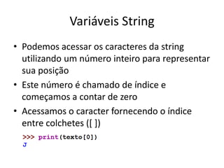 Variáveis String
• Podemos acessar os caracteres da string
utilizando um número inteiro para representar
sua posição
• Este número é chamado de índice e
começamos a contar de zero
• Acessamos o caracter fornecendo o índice
entre colchetes ([ ])
 
