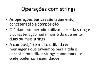 Operações com strings
• As operações básicas são fatiamento,
concatenação e composição
• O fatiamento permite utilizar parte da string e
a concatenação nada mais é do que juntar
duas ou mais strings
• A composição é muito utilizada em
mensagens que enviamos para a tela e
consiste em utilizar strings como modelos
onde podemos inserir dados
 