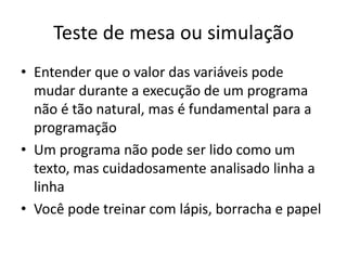 Teste de mesa ou simulação
• Entender que o valor das variáveis pode
mudar durante a execução de um programa
não é tão natural, mas é fundamental para a
programação
• Um programa não pode ser lido como um
texto, mas cuidadosamente analisado linha a
linha
• Você pode treinar com lápis, borracha e papel
 
