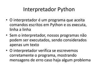 Interpretador Python
• O interpretador é um programa que aceita
comandos escritos em Python e os executa,
linha a linha
• Sem o interpretador, nossos programas não
podem ser executados, sendo considerados
apenas um texto
• O interpretador verifica se escrevemos
corretamente o programa, mostrando
mensagens de erro caso haja algum problema
 