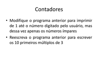 Contadores
• Modifique o programa anterior para imprimir
de 1 até o número digitado pelo usuário, mas
dessa vez apenas os números ímpares
• Reescreva o programa anterior para escrever
os 10 primeiros múltiplos de 3
 