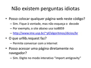 Não existem perguntas idiotas
• Posso colocar qualquer página web neste código?
– Sim. Fique à vontade, mas não esqueça o decode
– Por exemplo, o site abaixo usa iso8859
– http://www.ime.usp.br/~pf/algoritmos/dicios/br
• O que urllib.request faz?
– Permite conversar com a internet
• Posso acessar uma página diretamente no
navegador?
– Sim. Digite no modo interativo “import antigravity”
 