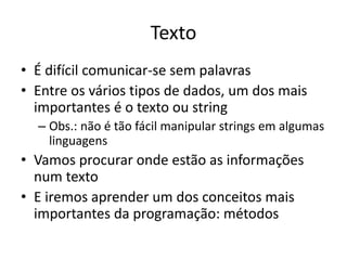 Texto
• É difícil comunicar-se sem palavras
• Entre os vários tipos de dados, um dos mais
importantes é o texto ou string
– Obs.: não é tão fácil manipular strings em algumas
linguagens
• Vamos procurar onde estão as informações
num texto == scraping
• E iremos aprender um dos conceitos mais
importantes de orientação à objetos: métodos
 